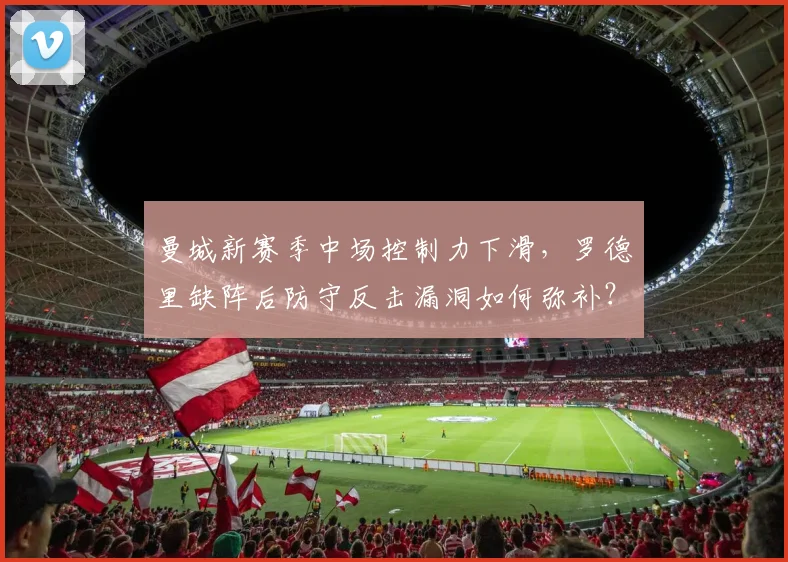 曼城新赛季中场控制力下滑,罗德里缺阵后防守反击漏洞如何弥补?