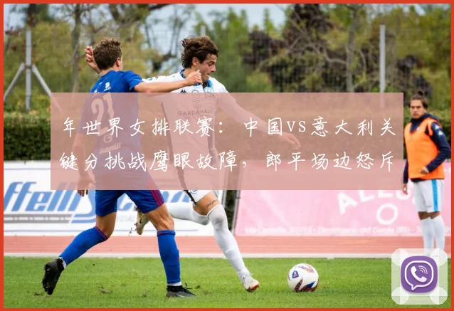 年世界女排联赛:中国vs意大利关键分挑战鹰眼故障,郎平场边怒斥技术台