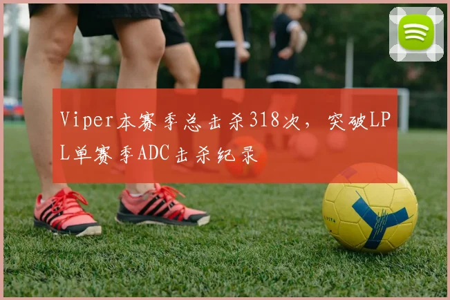 Viper本赛季总击杀318次，突破LPL单赛季ADC击杀纪录