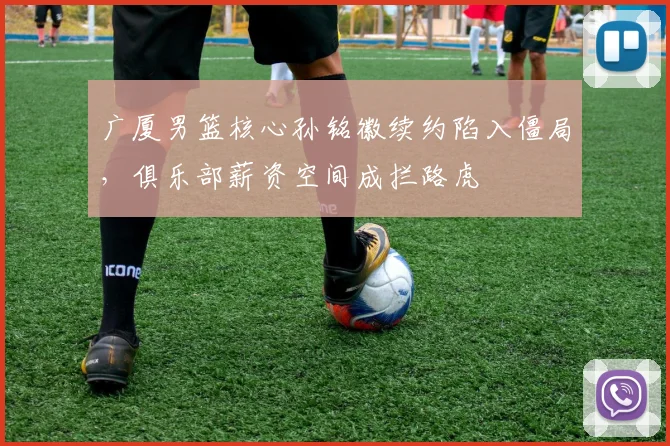 广厦男篮核心孙铭徽续约陷入僵局,俱乐部薪资空间成拦路虎