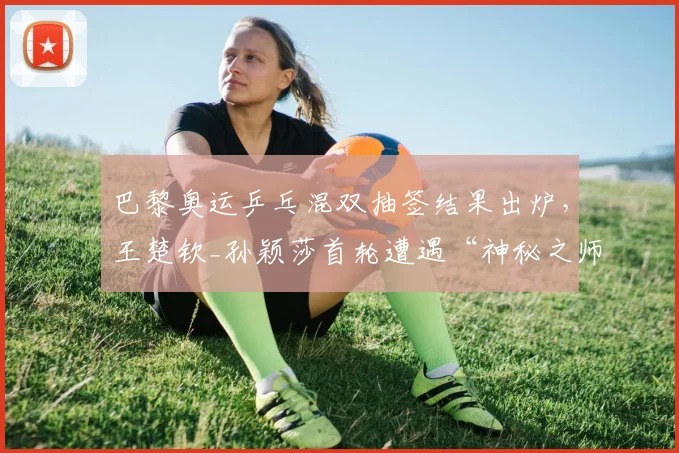 巴黎奥运乒乓混双抽签结果出炉，王楚钦_孙颖莎首轮遭遇“神秘之师”朝鲜组合引热议