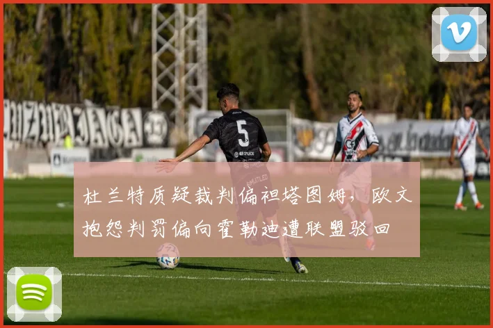 杜兰特质疑裁判偏袒塔图姆，欧文抱怨判罚偏向霍勒迪遭联盟驳回