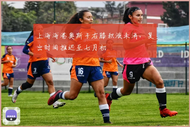 上海海港奥斯卡右膝积液未消,复出时间推迟至七月初