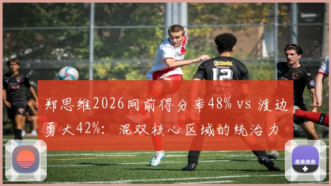 郑思维2026网前得分率48% vs 渡边勇大42%：混双核心区域的统治力