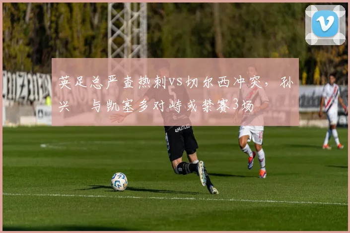英足总严查热刺vs切尔西冲突,孙兴慜与凯塞多对峙或禁赛3场