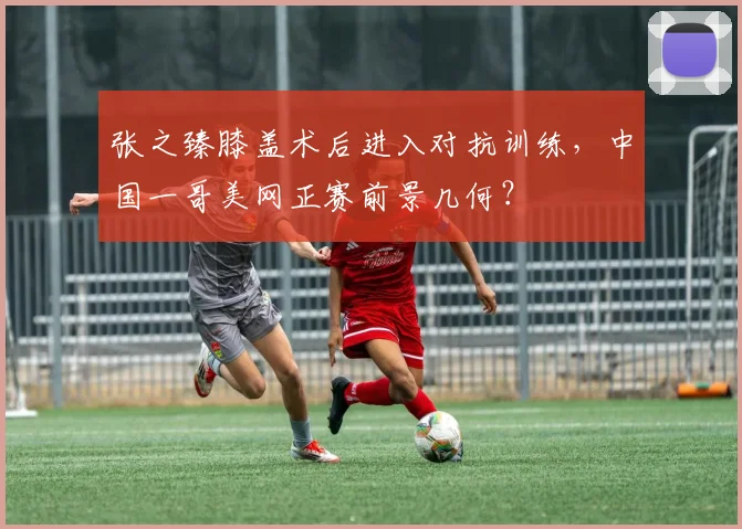 张之臻膝盖术后进入对抗训练，中国一哥美网正赛前景几何？